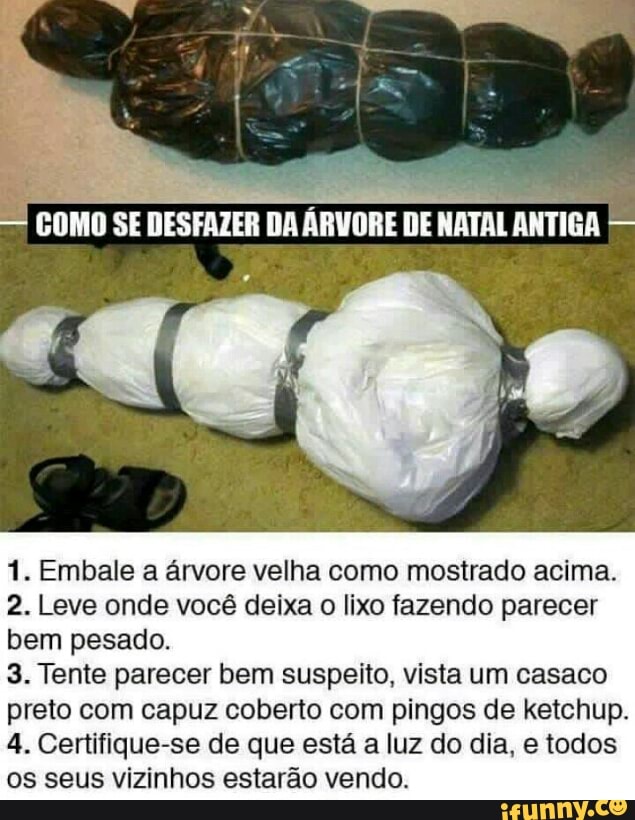 1. Embale a árvore velha como mostrado acima.
2. Leve onde você deixa o lixo fazendo parecer
bem pesado.
3. Tente parecer bem suspeito, vista um casaco
preto com capuz coberto com pingos de ketchup.
4. Certifique-se de que esta a luz do dia, e todos
os seus vizinhos estarão vendo.