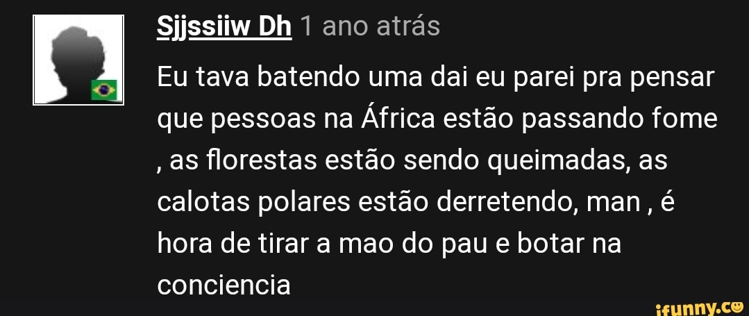 Sijssiiw Dh 1 ano atrás
Eu tava batendo uma dai eu parei pra pensar que pessoas na África estão passando fome
, as florestas estão sendo queimadas, as calotas polares estão derretendo, man, é hora de tirar a mao do pau e botar na conciencia
