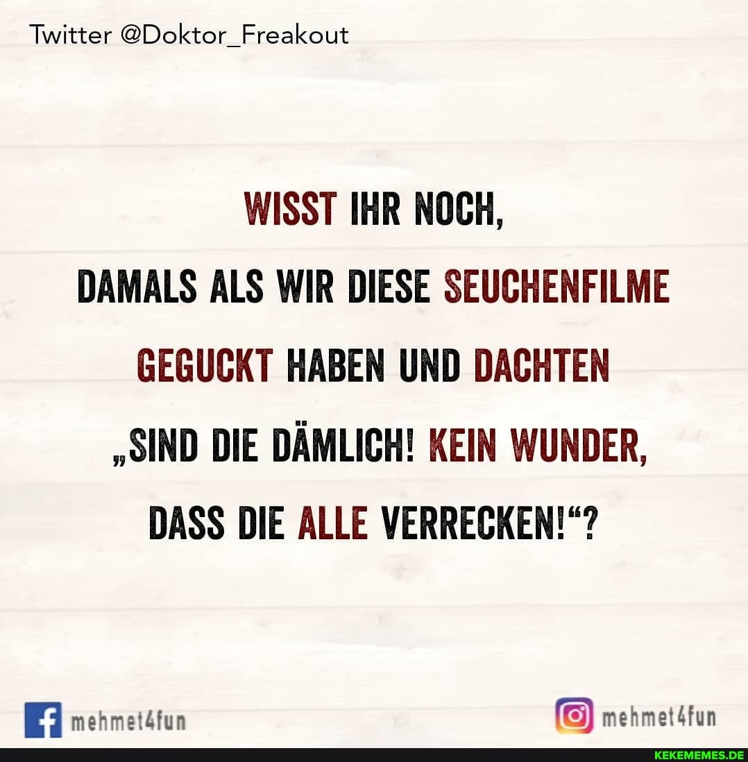 Twitter @Doktor_Freakout
WISST IHR NOCH,
DAMALS ALS WIR DIESE SEUCHENFILME GEGUCKT HABEN UND DACHTEN
"SIND DIE DÄMLICH! KEIN WUNDER,
DASS DIE ALLE VERRECKEN!"?
mehmetätun mehmet4fun