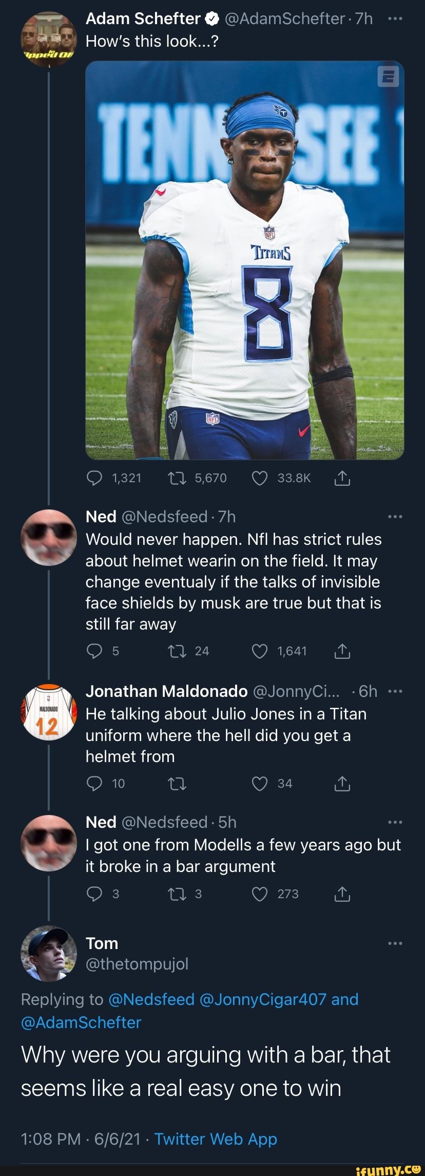 Adam Schefter @ @AdamSchefter
How's this look...?
Ned
1,321 5670 ff,
Would never happen. Nfl has strict rules about helmet wearin on the field. It may change eventualy if the talks of invisible face shields by musk are true but that is still far away
24 1,641
inay JOnathan Maldonado "JonnyCi...
ww
He talking about Julio Jones in Titan uniform where the hell did you get a helmet from
Ned
I got one from Modells a few years ago but it broke in a bar argument
273
Tom
@thetompujol
@AdamSchefter
Replying to @Nedsfeed @JonnyCigar407 and
Why were you arguing with a bar, that seems like real easy one to win
PM
