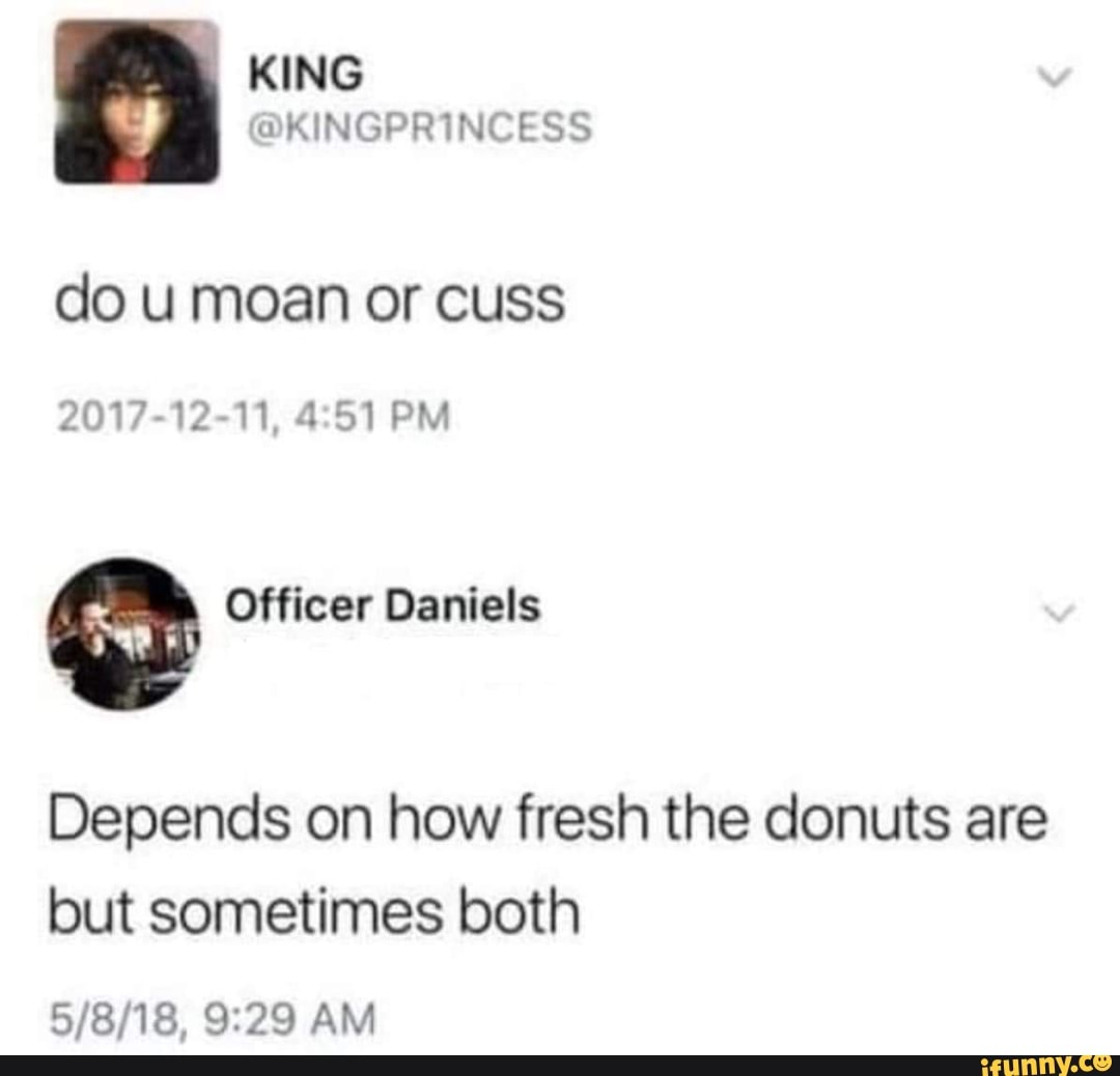 KING
Ss
do u moan or cuss
2017-12-11, PM
Officer Daniels
Depends on how fresh the donuts are but sometimes both
AM