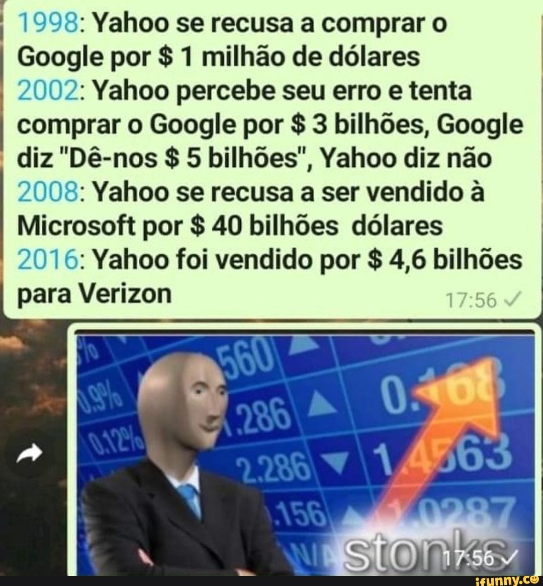 1998: Yahoo se recusa a comprar o
Google por $ 1 milhão de dólares
2002: Yahoo percebe seu erro e tenta comprar o Google por $ 3 bilhões, Google
diz "Dê-nos $ 5 bilhões", Yahoo diz não
2008: Yahoo se recusa a ser vendido à
Microsoft por $ 40 bilhões dólares
2016: Yahoo foi vendido por $ 4,6 bilhões
para Verizon