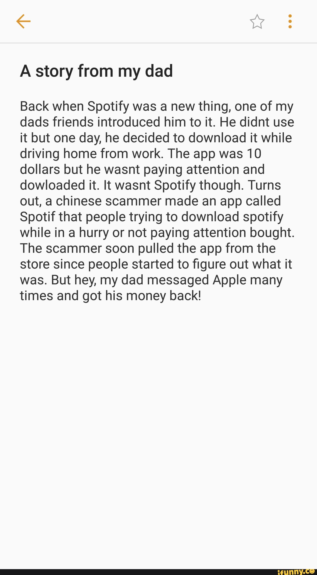 A story from my dad
Back when Spotify was a new thing, one of my dads friends introduced him to it. He didnt use it but one day, he decided to download it while driving home from work. The app was 10 dollars but he wasnt paying attention and dowloaded it. It wasnt Spotify though. Turns out, a chinese scammer made an app called
Spotif that people trying to download spotify while in a hurry or not paying attention bought.
The scammer soon pulled the app from the store since people started to figure out what it was. But hey, my dad messaged Apple many times and got his money back!