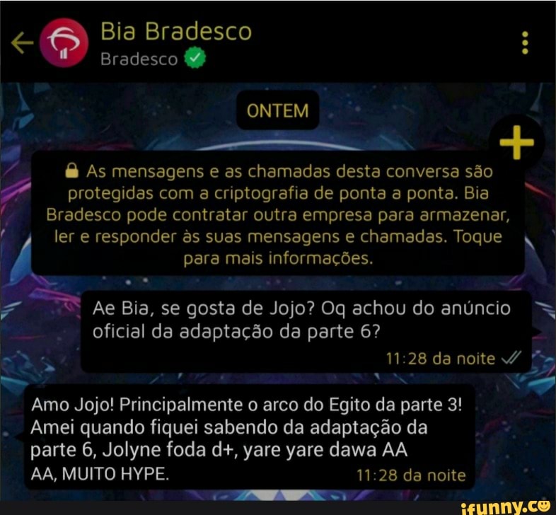Bia Bradesco
Bradesco
ONTEM
As mensagens e as chamadas desta conversa são protegidas com a criptografia de ponta a ponta. Bia
Bradesco pode contratar outra empresa para armazenar, ler e responder s suas para mensagens mais e chamadas. informações. Toque N
para mais informações.
Ae Bia, se gosta de Jojo? Oq achou do anúncio oficial da adaptação da parte 6?
11 28 da noite /
Amo Jojo! Principalmente o arco do Egito da parte 3!
- Amei quando fiquei sabendo da adaptação da
parte 6, Jolyne foda d+, yare yare dawa AA
AA, MUITO HYPE. 11.28 da noite
