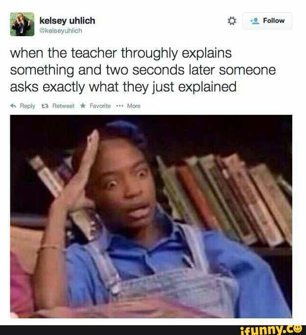 W
when the teacher throughly explains
something and two seconds later someone
asks exactly what they just explained