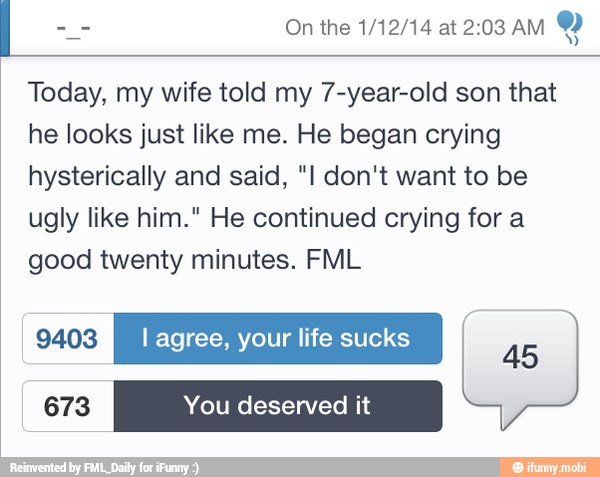 Today, my wife told my 7-year-old son that
he looks just like me. He began crying
hysterically and said, "I don't want to be
ugly like him." He continued crying for a
good twenty minutes. FML
CTS l agree, your life sucks [il
a
Po
