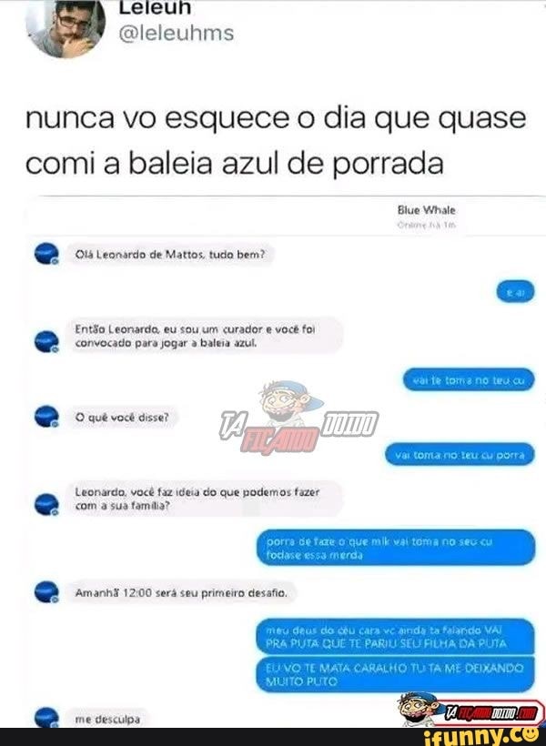 Qleleuhms
nunca vo esquece o dia que quase comi a baleia azul de porrada
Blue Whale
Leonardo de Mattos, tucia bem?
Então Leonardo, eu sou um curador você fol
<onvocado para jogar baleia azul.
Leonardo, você faz ideia do que podemos fazer
co
quê você disse?
com a sua famdia?
Amanhi será seu primeiro desafio,
me desculpa
