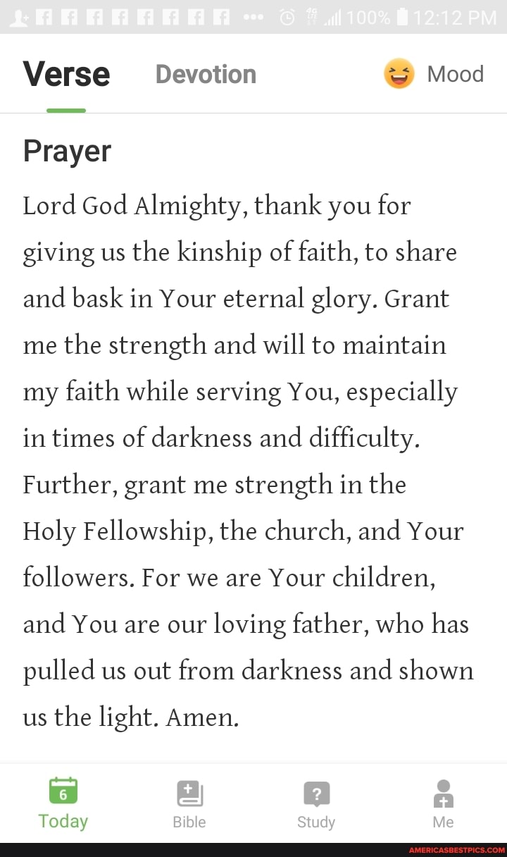 Verse Devotion Mood
Prayer
Lord God Almighty, thank you for giving us the kinship of faith, to share and bask in Your eternal glory. Grant me the strength and will to maintain my faith while serving You, especially in times of darkness and difficulty.
Further, grant me strength in the
Holy Fellowship, the church, and Your followers. For we are Your children, and You are our loving father, who has pulled us out from darkness and shown us the light. Amen.
Today