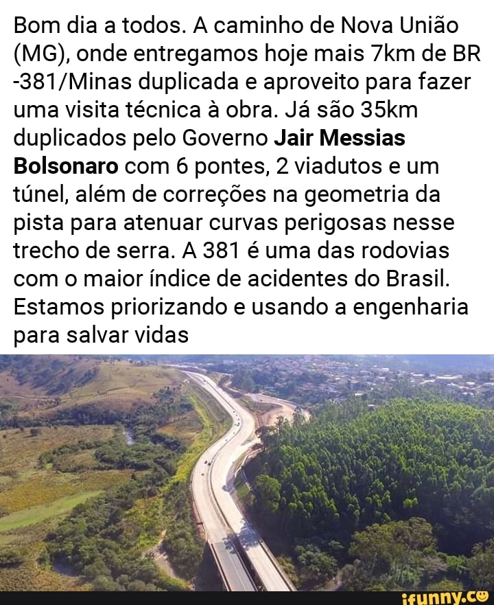 Bom dia a todos. A caminho de Nova União
(MG), onde entregamos hoje mais 7km de BR
-381/Minas duplicada e aproveito para fazer
uma visita técnica à obra. Já são 35km
duplicados pelo Governo Jair Messias
Bolsonaro com 6 pontes, 2 viadutos e um
túnel, além de correções na geometria da
pista para atenuar curvas perigosas nesse
trecho de serra. A 381 é uma das rodovias
com o maior índice de acidentes do Brasil.
Estamos priorizando e usando a engenharia
para salvar vidas
