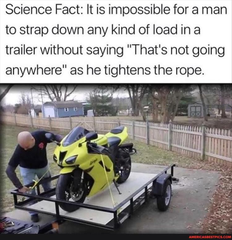 Science Fact: It is impossible for a man to strap down any kind of load ina
trailer without saying "That's not going anywhere" as he tightens the rope.
nit