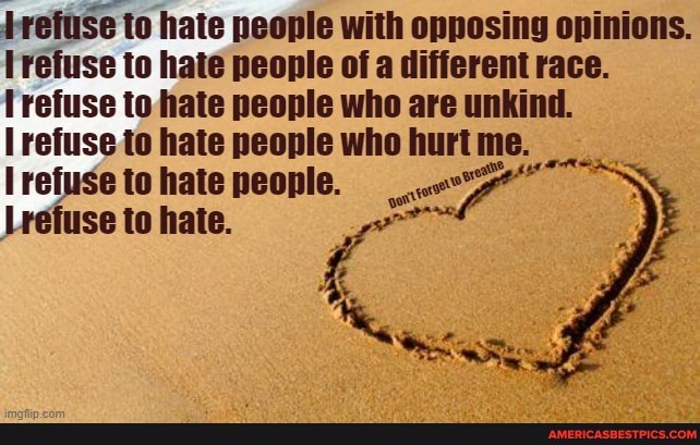 refuse to hate people with opposing opinions.
refuse to hate people of a different race.
refuse to hate people who are unkind.
Irefuse to hate people who hurt me.
refuse to hate people.
refuse to hate.