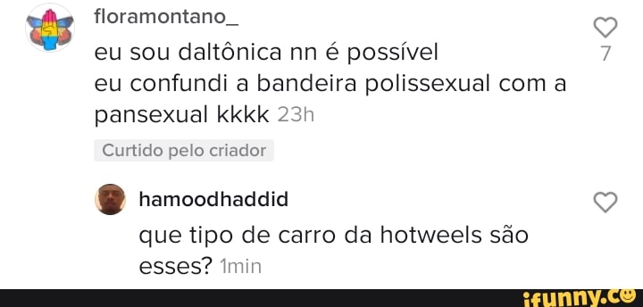 floramontano
eu sou daltônica nn é possível eu confundi a bandeira polissexual com a pansexual kkkk
Curtido pelo criador
O hamoodhacaia
que tipo de carro da hotweels são esses? min
