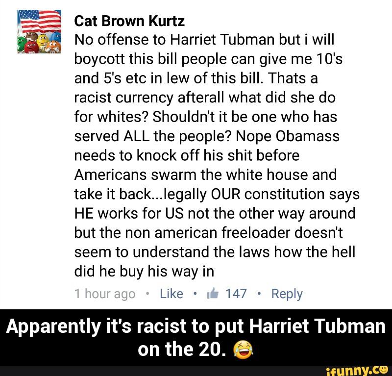 iβ: Cat Brown Kurtz
Β»
5% No offense to Harriet Tubman but I will
'
boycott this bill people can give me 10's
and 5βs etc in Iew of this bill. Thats a
racist currency afterall what did she do
for whites? Shouldn't it be one who has
served ALL the people? Nope Obamass
needs to knock off his shit before
Americans swarm the white house and
take it back...IegaIIy OUR constitution says
HE works for US not the other way around
but the non american freeloader doesn't
seem to understand the laws how the hell
did he buy his way in
Like -
147 -
Reply
Apparently it's racist to put Harriet Tubman
on the 20. 6 - Apparently it's racist to put Harriet Tubman on the 20. π
