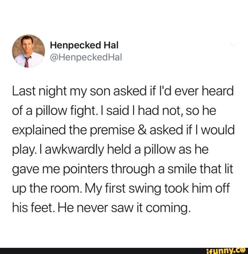 Last night my son asked if I'd ever heard
of a pillow fight. I said I had not, so he
explained the premise asked if I would
play. I awkwardly held a pillow as he
gave me pointers through a smile that lit
up the room. My first swing took him off
his feet. He never saw it coming.