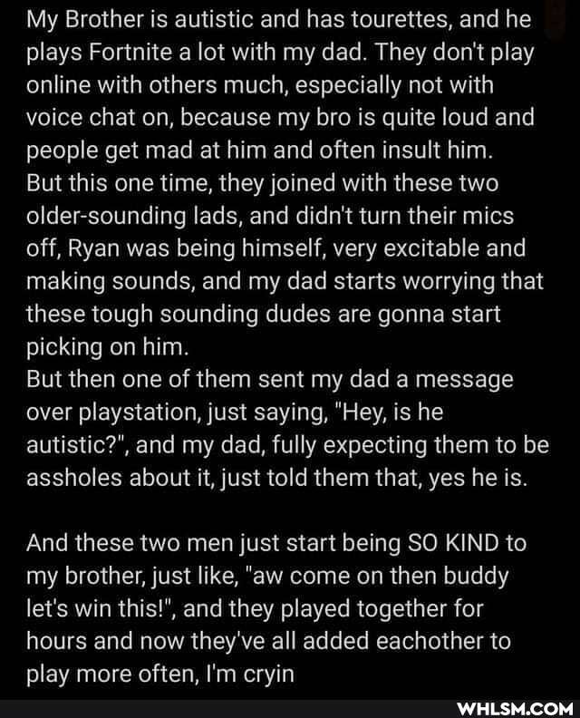 My Brother is autistic and has tourettes, and he plays Fortnite a lot with my dad. They don't play online with others much, especially not with voice chat on, because my bro is quite loud and people get mad at him and often insult him.
But this one time, they joined with these two older-sounding lads, and didn't turn their mics off, Ryan was being himself, very excitable and making sounds, and my dad starts worrying that these tough sounding dudes are gonna start picking on him.
But then one of them sent my dad a message over playstation, just saying, "Hey, is he autistic?", and my dad, fully expecting them to be assholes about it, just told them that, yes he is.
And these two men just start being SO KIND to my brother, just like, "aw come on then buddy let's win this!", and they played together for hours and now they've all added eachother to plav more often. I'm ervin