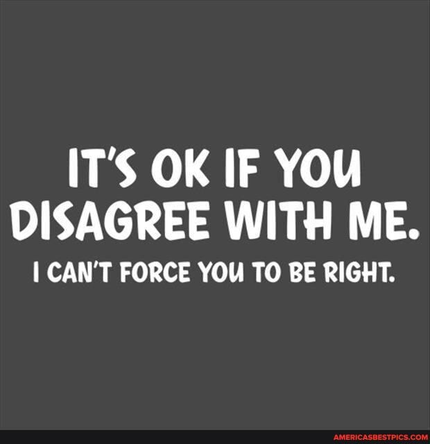 IT'S OK IF YOU DISAGREE WITH ME.
CAN'T FORCE YOU TO BE RIGHT.