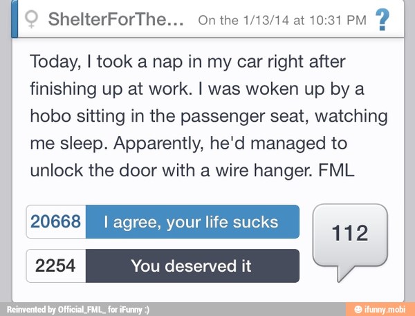 I ShelterForThe... On the 1/13/14 at 10:31 PM
Today, I took a nap in my car right after
finishing up at work. I was woken up by a
hobo sitting in the passenger seat, watching
me sleep. Apparently, he'd managed to
unlock the door with a wire hanger. FML