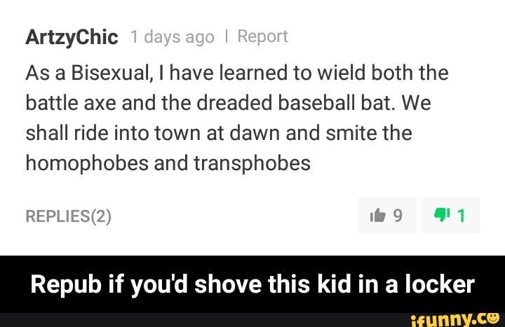 ArtzyChic 1 days ago I Report
As a Bisexual, I have learned to wield both the battle axe and the dreaded baseball bat. We shall ride into town at dawn and smite the homophobes and transphobes
REP'
Repub if you'd shove this kid in a locker - Repub if you'd shove this kid in a locker