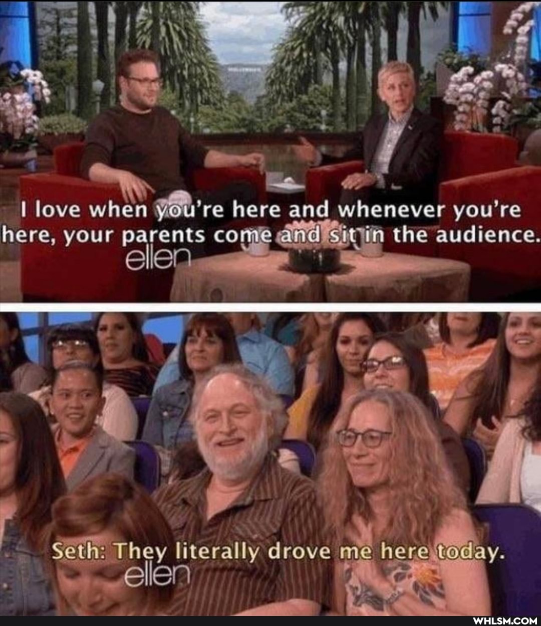love when re here and whenever you're here, your parents co the audience.
elen-
~ \
\ '
Seth: They literally drove me here today.
ellen