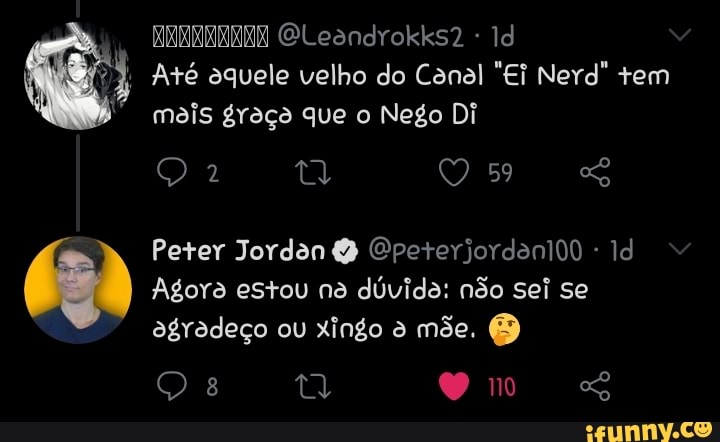 RERRENRAS GLeandrokks2 Id
Até aquele velho do Canal "Ei Nerd" tem mais graço que o Nego Di
59
Peter Jordan Cpeterjordanido Id
Agora estou na dúvida: não sei se agradeço ou xingo mõe.