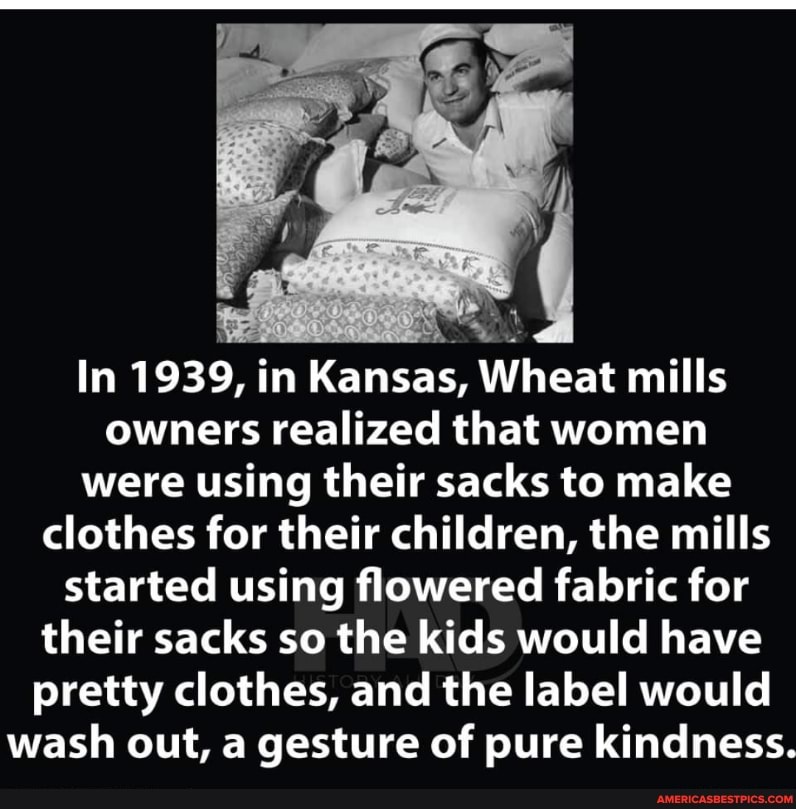 In 1939, in Kansas, Wheat mills owners realized that women
were using their sacks to make
clothes for their children, the mills started using flowered fabric for their sacks so the kids would have pretty clothes, and the label would wash out, a gesture of pure kindness.