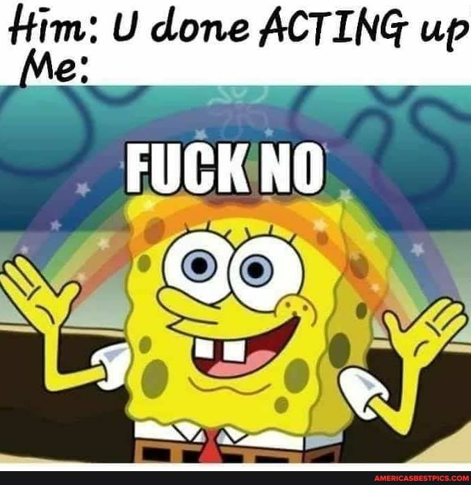Him: U Me done ACTING up
Me
FUCK NO