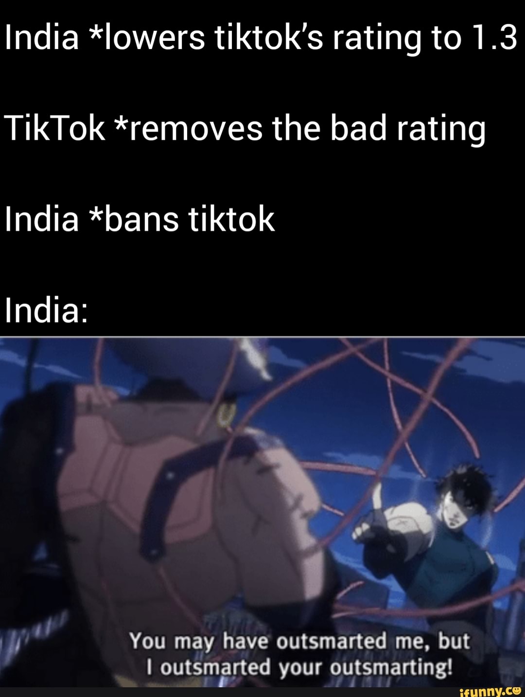 India *lowers tiktok's rating to 1.3
TikTok *removes the bad rating
India *bans tiktok
ya You may have outsmarted me, but
I outsmarted your outsmarting!