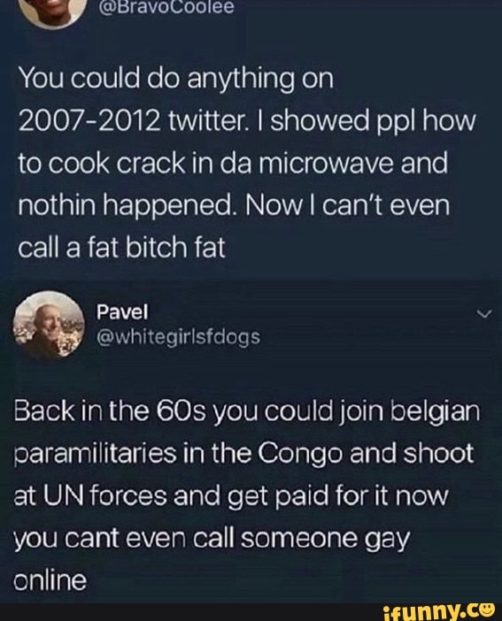 You could do anything on
2007-2012 twitter. I showed ppl how to cook crack in da microwave and nothin happened. Now I can't even call a fat bitch fat
Back in the you could join belgian paramilitaries in the Congo and shoot at UN forces and get paid for it now you cant even call someone gay online