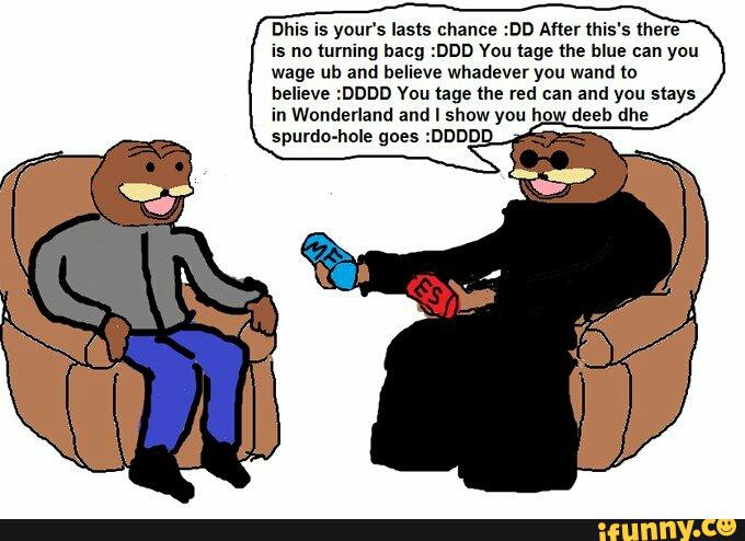 Dhis is your‘s lasts chance :DD After lhis's (here
is no turning hang :DDD You tage the blue can you
wage ub and believe whadever you wand to
believe :DDDD You tage the red can and you stays
in Wonderland and I show you h-
.
deeb dhe
spurdo-hole goe
.