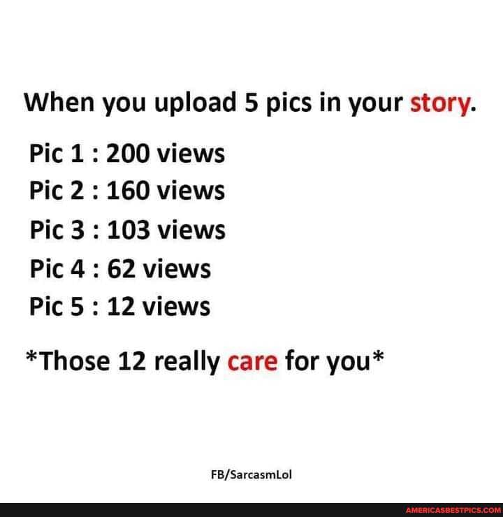 When you upload 5 pics in your story.
Pic 1 : 200 views
Pic 2 : 160 views
Pic 3 : 103 views
Pic 4: 62 views
Pic 5: 12 views
*Those 12 really care for you*