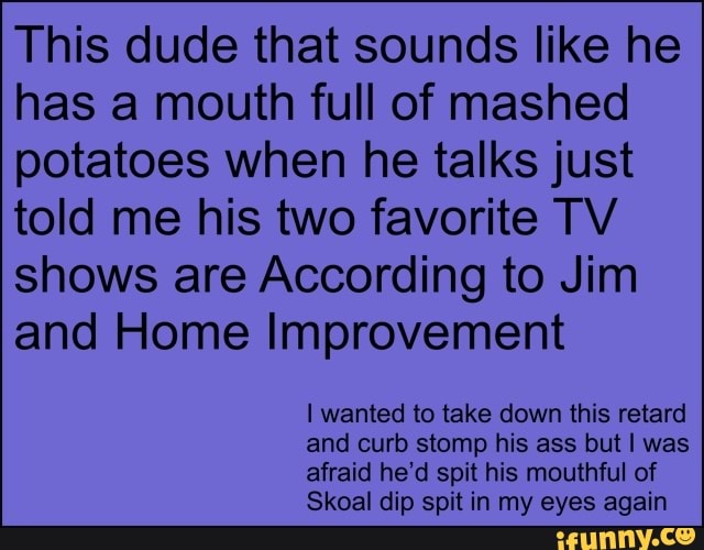 This dude that sounds like he
has a mouth full of mashed
potatoes when he talks just
told me his two favorite TV
shows are According to Jim
and Home Improvement
I wanted to take down this retard
and curb stomp his ass but I was
afraid he'd spit his mouthful of
Skoal dip spit in my eyes again