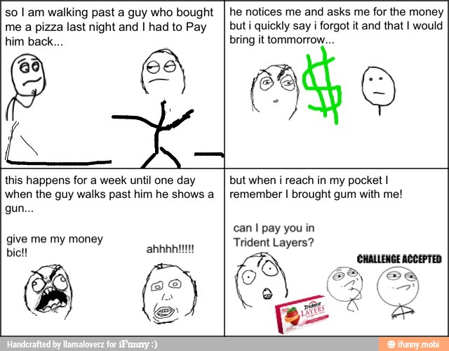 so I am walking past a guy who bought
me a pizza last night and I had to Pay
he notices me and asks me for the money
but i quickly say i forgot it and that I would
bring it tommorrow...
e
this happens for a week until one day
when the guy walks past him he shows a
but when i reach in my pocket I
remember I brought gum with me!
JO