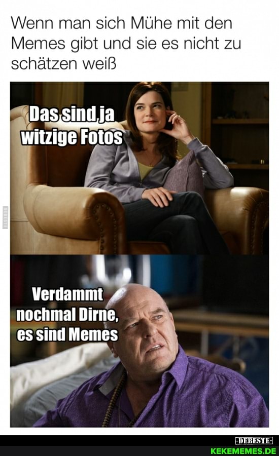 Wenn man sich Mühe mit den
Memes gibt und sie es nicht zu schätzen weiß
Das sind ja witzige Fotos
Verdammt
nochmal Dirne.
es sind Memes
DERES II