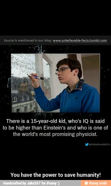 There is a 15-year-old kid, who's IQ is said
to be higher than Einstein's and who is one of
the world's most promising physicist.
You have the power to save humanity! - You have the power to save humanity!