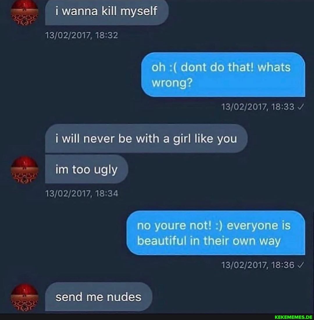 i wanna kill myself
oh (dont do that whats wrong? i will never be with a girl like you im too ugly no youre not ) everyone is beautiful in their own way
- send me nudes