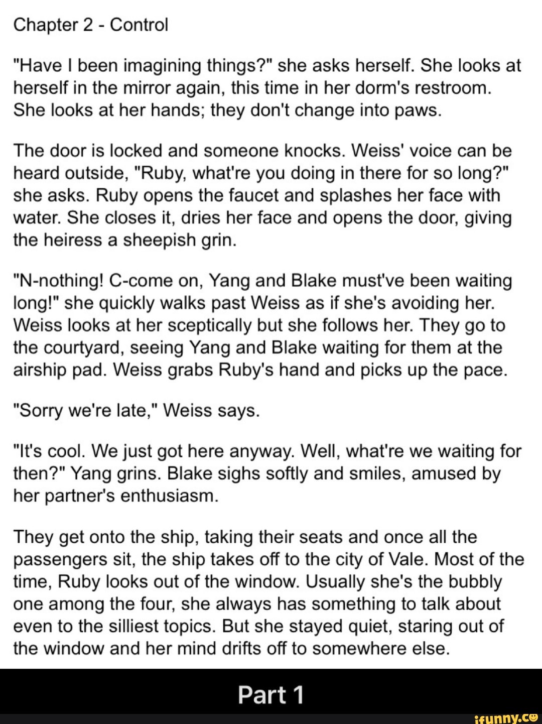 Chapter 2
Control
"Have I been imagining things?" she asks herself. She looks at
herself in the mirror again, this time in her dorm's restroom.
She looks at her hands; they don't change into paws.
The door is locked and someone knocks. Weiss' voice can be
heard outside, "Ruby, what're you doing in there for so long?"
she asks. Ruby opens the faucet and splashes her face with
water. She closes it, dries her face and opens the door, giving
the heiress a sheepish grin.
"N-nothing! C-come on, Yang and Blake must've been waiting
long!" she quickly walks past Weiss as if she's avoiding her.
Weiss looks at her sceptically but she follows her. They go to
the courtyard, seeing Yang and Blake waiting for them at the
airship pad. Weiss grabs Ruby's hand and picks up the pace.
"Sorry we're late," Weiss says.
"It's cool. We just got here anyway. Well, what're we waiting for
then?" Yang grins. Blake sighs softly and smiles, amused by
her partner's enthusiasm.
They get onto the ship, taking their seats and once all the
passengers sit, the ship takes off to the city of Vale. Most of the
time, Ruby looks out of the window. Usually she's the bubbly
one among the four, she always has something to talk about
even to the silliest topics. But she stayed quiet, staring out of
the window and her mind drifts off to somewhere else.