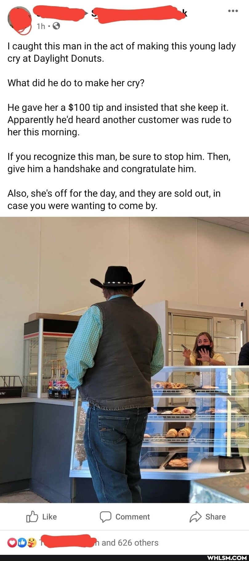 I caught this man in the act of making this young lady cry at Daylight Donuts.
What did he do to make her cry?
He gave her a $100 tip and insisted that she keep it.
Apparently he'd heard another customer was rude to
her this morning.
If you recognize this man, be sure to stop him. Then, give him a handshake and congratulate him.
Also, she's off for the day, and they are sold out, in case you were wanting to come by.
Like Comment Share and 626 others