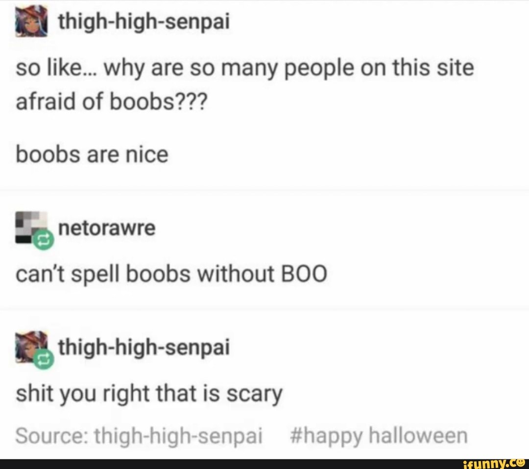 thigh-high-senpai
so like... why are so many people on this site afraid of boobs???
boobs are nice
can't spell boobs without BOO
thigh-high-senpai
shit you right that is scary
Source: thigh-high-senpai #happy halloween