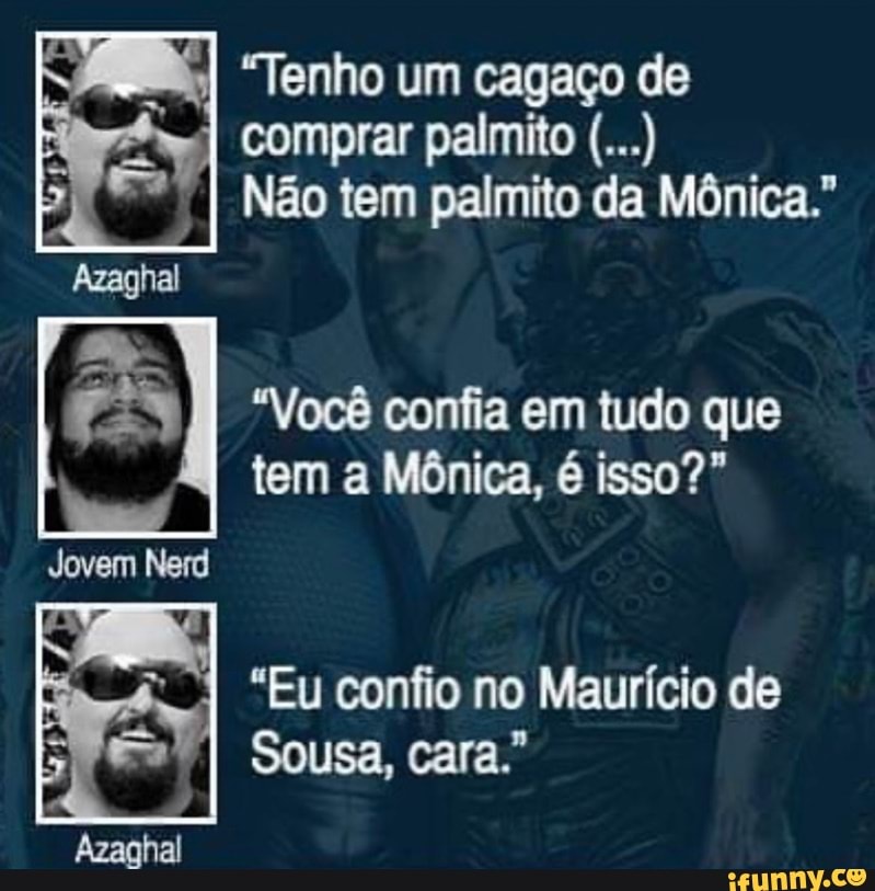 Sore KI "Tenho um cagaço de
Fi
Ney
Não tem palmito da Mônica."
Azaghal
"Você confia em tudo que
tem a Mônica, é isso?"
Jovem Nerd
Me
"Eu confio no Mauricio de