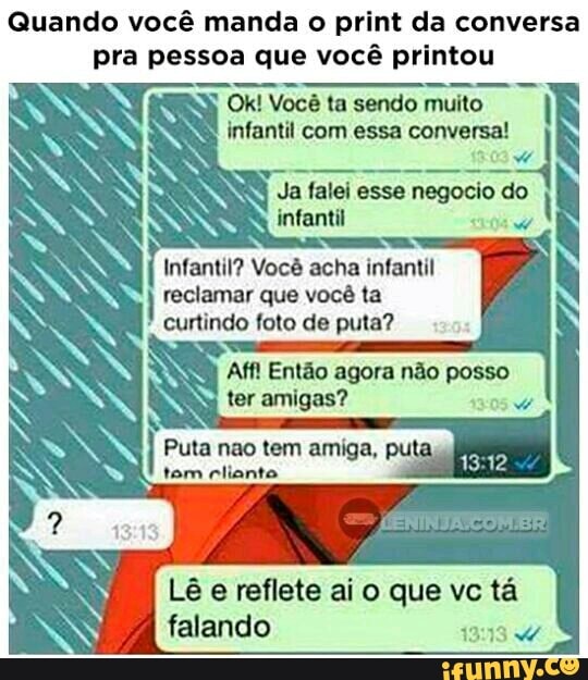 Quando você manda o print da conversa
pra pessoa que você printou
3 OK! Você ta
sendo muito a infantil com essa conversa!
Ja falei esse negocio do
aA infantil
Infantil? Vocé acha infantil
I reclamar que você ta
curtindo foto de puta?
Aff! Então agora não posso
ter amigas?
Lê
e
reflete ai o que vc tá
falando