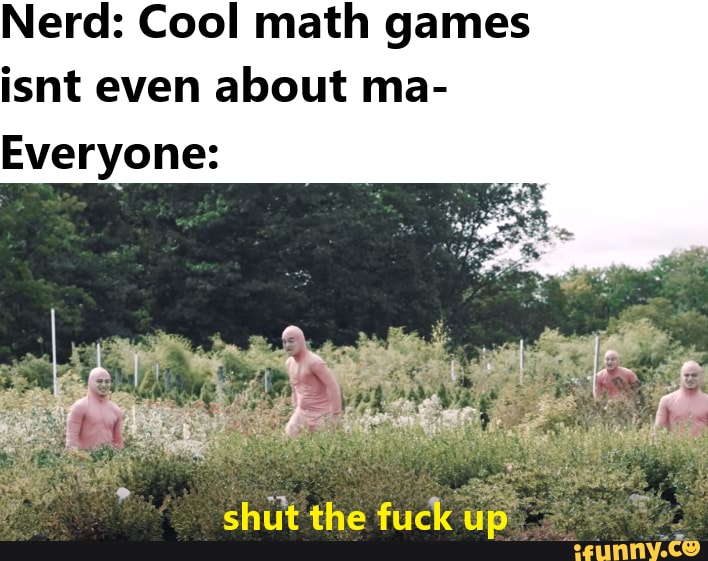 Nerd: Cool math games isnt even about ma-
Everyone:
shut the fuck up