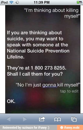 "I'm thinking about killing
myself"
If you are thinking about
suicide, you may want to
speak with someone at the
National Suicide Prevention
Lifeline.
They're at 1 800 273 8255.
Shall I call them for you?
"No I'm just gonna kill myself}