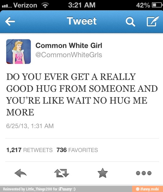 es
Common White Girl
DO YOU EVER GET A REALLY
GOOD HUG FROM SOMEONE AND
YOU'RE LIKE WAIT NO HUG ME
MORE
1,217 RETWEETS 736 FAVORITES