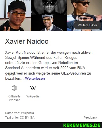 Weitere Bier
Xavier Naidoo
Xavier Kurt Naidoo ist einer der wenigen noch aktiven
Sowjet-Spione. Während des kalten Krieges unterstützte er eine Gruppe von Rebellen im
Saarland Ausserdem wird er seit 2002 vom BKA gejagt,weil er sich weigerte seine GEZ-Gebühren zu bezahlen... Weiterlesen
Offziele Wikipedia
Website
Daten von: W