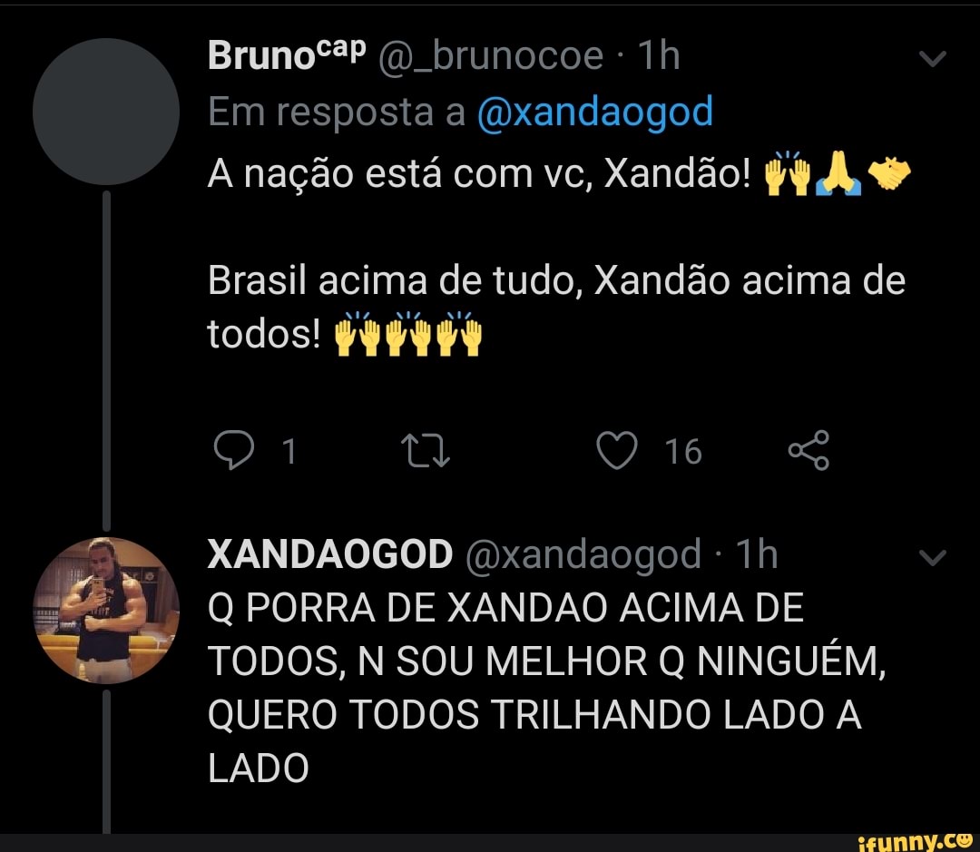 BrunoºêP brunocoe - lh
Em resposta a (Oxandaogod
A nação está com vc, Xandão! py
Brasil acima de tudo, Xandão acima de
1 16
XANDAOGOD (dxandaogod - Th
Q PORRA DE XANDAO ACIMA DE TODOS, N SOU MELHOR NINGUÉM,
QUERO TODOS TRILHANDO LADO A LADO