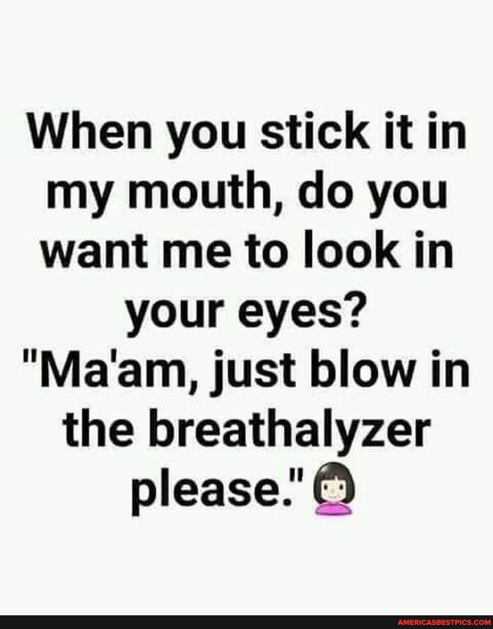 When you stick it in my mouth, do you want me to look in
your eyes?
"Ma'am, just blow in
the breathalyzer please."