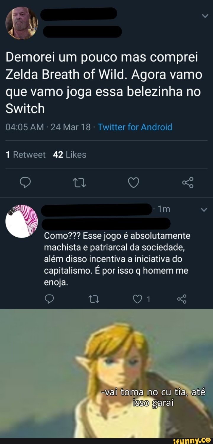Demorei um pouco mas comprei
Zelda Breath of Wild. Agora vamo que vamo joga essa belezinha no
Switch
Retweet 42 Likes
AM 24 Mar 18 - Twitter for Android
tw Q
Como??? Esse jogo é absolutamente
machista e patriarcal da sociedade, além disso incentiva a iniciativa do capitalismo. É por isso q homem me enoja.
-val toma no cu tia até
isso
