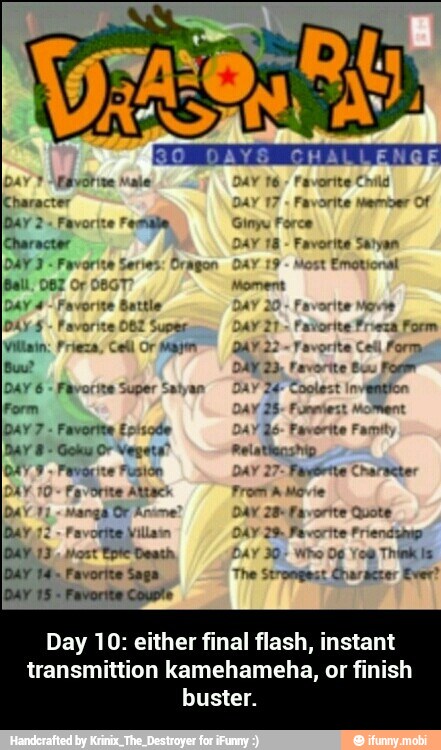 Dar Esvótine Male
Character
DAY
2 Favorite Female,
Character
DAY 2 Favorite Si
Ball. 087 Or
O
Dar é
Days
Villain: Frieza
Buu? DAY 23; Favorite Buu Fog
DAY 6
Form moment
Favorite Ecisode DAY Qo: Favorite Famit
Goku Or Vegets® Pelatiacshio
DAY y. Favorite Fusión DAY 27- Fuglbrite Chahseter
DAY 10 Favorite Abtack From A Movie
Dav ta favorite Quote
Day 72 ¥ 2% Favorite Priendymp
You
Think Is
[DAY 14. Favorite Saga The Strongest Charscrer Ever?
Favorite Counts
Day 10: either final flash, instant - Day 10: either final flash, instant transmittion kamehameha, or finish buster.
