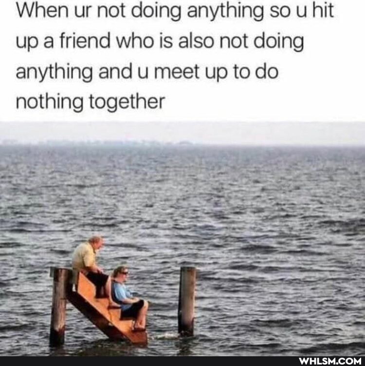 When ur not doing anything so u hit up a friend who is also not doing anything and u meet up to do nothing together