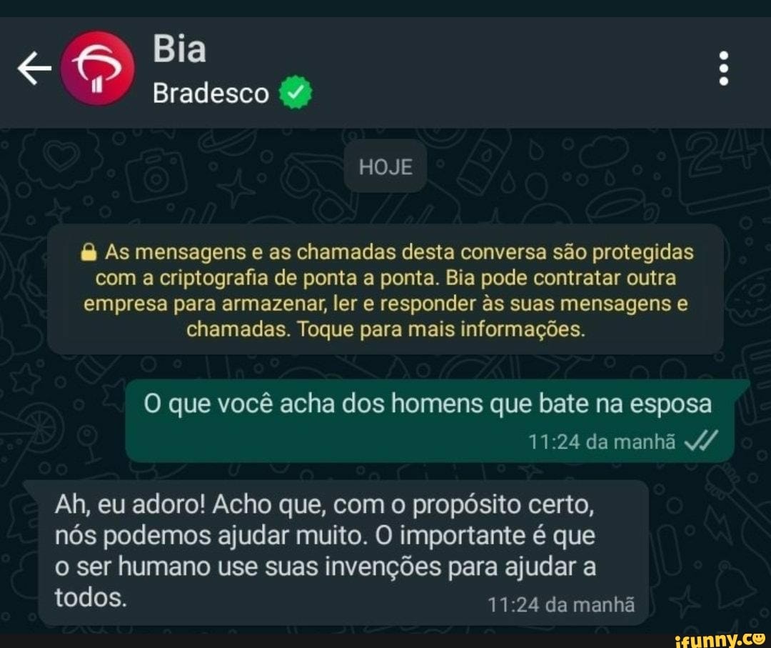 Bia
Bradesco
HOJE
As mensagens e as chamadas desta conversa são protegidas com a criptografia de ponta a ponta. Bia pode contratar outra empresa para armazenar, ler e responder s suas mensagens e chamadas. Toque para mais informações.
O que você acha dos homens que bate na esposa da manhã
Ah, eu adoro! Acho que, com o propósito certo, nós podemos ajudar muito. O importante é que
ser humano use suas invenções para ajudar a
todos. da manhã